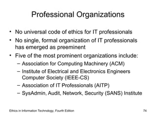 Professional Organizations
• No universal code of ethics for IT professionals
• No single, formal organization of IT professionals
has emerged as preeminent
• Five of the most prominent organizations include:
– Association for Computing Machinery (ACM)
– Institute of Electrical and Electronics Engineers
Computer Society (IEEE-CS)
– Association of IT Professionals (AITP)
– SysAdmin, Audit, Network, Security (SANS) Institute
Ethics in Information Technology, Fourth Edition 74
 