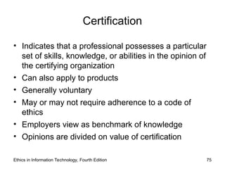 Certification
• Indicates that a professional possesses a particular
set of skills, knowledge, or abilities in the opinion of
the certifying organization
• Can also apply to products
• Generally voluntary
• May or may not require adherence to a code of
ethics
• Employers view as benchmark of knowledge
• Opinions are divided on value of certification
Ethics in Information Technology, Fourth Edition 75
 