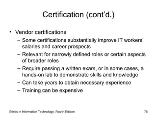 Certification (cont’d.)
• Vendor certifications
– Some certifications substantially improve IT workers’
salaries and career prospects
– Relevant for narrowly defined roles or certain aspects
of broader roles
– Require passing a written exam, or in some cases, a
hands-on lab to demonstrate skills and knowledge
– Can take years to obtain necessary experience
– Training can be expensive
Ethics in Information Technology, Fourth Edition 76
 