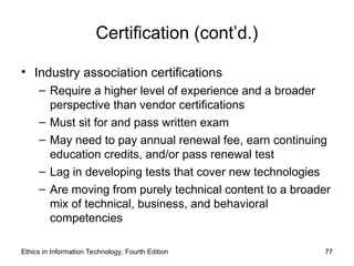Certification (cont’d.)
• Industry association certifications
– Require a higher level of experience and a broader
perspective than vendor certifications
– Must sit for and pass written exam
– May need to pay annual renewal fee, earn continuing
education credits, and/or pass renewal test
– Lag in developing tests that cover new technologies
– Are moving from purely technical content to a broader
mix of technical, business, and behavioral
competencies
Ethics in Information Technology, Fourth Edition 77
 