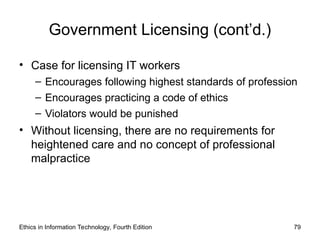 Government Licensing (cont’d.)
• Case for licensing IT workers
– Encourages following highest standards of profession
– Encourages practicing a code of ethics
– Violators would be punished
• Without licensing, there are no requirements for
heightened care and no concept of professional
malpractice
Ethics in Information Technology, Fourth Edition 79
 