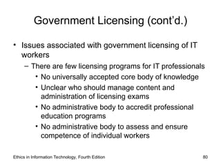 Government Licensing (cont’d.)
• Issues associated with government licensing of IT
workers
– There are few licensing programs for IT professionals
• No universally accepted core body of knowledge
• Unclear who should manage content and
administration of licensing exams
• No administrative body to accredit professional
education programs
• No administrative body to assess and ensure
competence of individual workers
Ethics in Information Technology, Fourth Edition 80
 