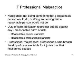 IT Professional Malpractice
• Negligence: not doing something that a reasonable
person would do, or doing something that a
reasonable person would not do
• Duty of care: obligation to protect people against
any unreasonable harm or risk
– Reasonable person standard
– Reasonable professional standard
• Professional malpractice: professionals who breach
the duty of care are liable for injuries that their
negligence causes
Ethics in Information Technology, Fourth Edition 81
 