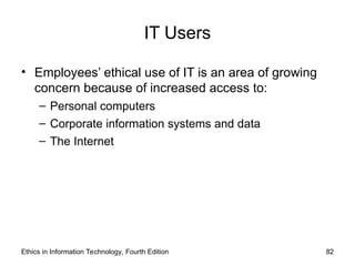 IT Users
• Employees’ ethical use of IT is an area of growing
concern because of increased access to:
– Personal computers
– Corporate information systems and data
– The Internet
Ethics in Information Technology, Fourth Edition 82
 
