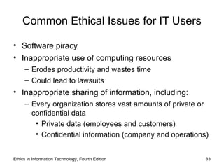 Common Ethical Issues for IT Users
• Software piracy
• Inappropriate use of computing resources
– Erodes productivity and wastes time
– Could lead to lawsuits
• Inappropriate sharing of information, including:
– Every organization stores vast amounts of private or
confidential data
• Private data (employees and customers)
• Confidential information (company and operations)
Ethics in Information Technology, Fourth Edition 83
 