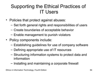 Supporting the Ethical Practices of
IT Users
• Policies that protect against abuses:
– Set forth general rights and responsibilities of users
– Create boundaries of acceptable behavior
– Enable management to punish violators
• Policy components include:
– Establishing guidelines for use of company software
– Defining appropriate use of IT resources
– Structuring information systems to protect data and
information
– Installing and maintaining a corporate firewall
Ethics in Information Technology, Fourth Edition 84
 