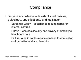 Compliance
• To be in accordance with established policies,
guidelines, specifications, and legislation
– Sarbanes-Oxley – established requirements for
internal controls
– HIPAA – ensures security and privacy of employee
healthcare data
– Failure to be in conformance can lead to criminal or
civil penalties and also lawsuits
Ethics in Information Technology, Fourth Edition 87
 