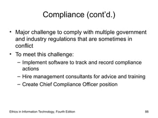 Compliance (cont’d.)
• Major challenge to comply with multiple government
and industry regulations that are sometimes in
conflict
• To meet this challenge:
– Implement software to track and record compliance
actions
– Hire management consultants for advice and training
– Create Chief Compliance Officer position
Ethics in Information Technology, Fourth Edition 88
 