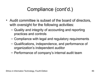 Compliance (cont’d.)
• Audit committee is subset of the board of directors,
with oversight for the following activities:
– Quality and integrity of accounting and reporting
practices and controls
– Compliance with legal and regulatory requirements
– Qualifications, independence, and performance of
organization’s independent auditor
– Performance of company’s internal audit team
Ethics in Information Technology, Fourth Edition 89
 
