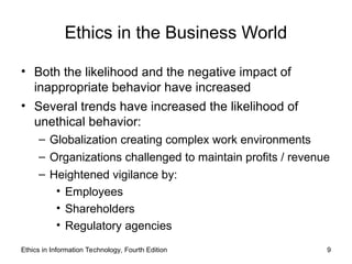 Ethics in the Business World
• Both the likelihood and the negative impact of
inappropriate behavior have increased
• Several trends have increased the likelihood of
unethical behavior:
– Globalization creating complex work environments
– Organizations challenged to maintain profits / revenue
– Heightened vigilance by:
• Employees
• Shareholders
• Regulatory agencies
Ethics in Information Technology, Fourth Edition 9
 