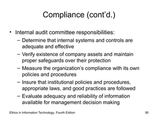 Compliance (cont’d.)
• Internal audit committee responsibilities:
– Determine that internal systems and controls are
adequate and effective
– Verify existence of company assets and maintain
proper safeguards over their protection
– Measure the organization’s compliance with its own
policies and procedures
– Insure that institutional policies and procedures,
appropriate laws, and good practices are followed
– Evaluate adequacy and reliability of information
available for management decision making
Ethics in Information Technology, Fourth Edition 90
 