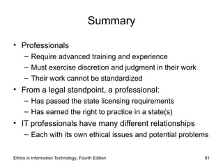 Summary
• Professionals
– Require advanced training and experience
– Must exercise discretion and judgment in their work
– Their work cannot be standardized
• From a legal standpoint, a professional:
– Has passed the state licensing requirements
– Has earned the right to practice in a state(s)
• IT professionals have many different relationships
– Each with its own ethical issues and potential problems
Ethics in Information Technology, Fourth Edition 91
 