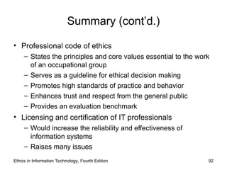 Summary (cont’d.)
• Professional code of ethics
– States the principles and core values essential to the work
of an occupational group
– Serves as a guideline for ethical decision making
– Promotes high standards of practice and behavior
– Enhances trust and respect from the general public
– Provides an evaluation benchmark
• Licensing and certification of IT professionals
– Would increase the reliability and effectiveness of
information systems
– Raises many issues
Ethics in Information Technology, Fourth Edition 92
 