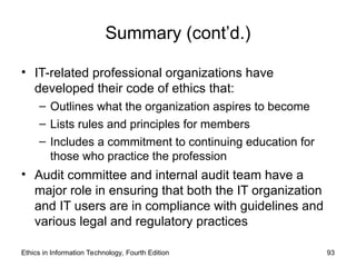 Summary (cont’d.)
• IT-related professional organizations have
developed their code of ethics that:
– Outlines what the organization aspires to become
– Lists rules and principles for members
– Includes a commitment to continuing education for
those who practice the profession
• Audit committee and internal audit team have a
major role in ensuring that both the IT organization
and IT users are in compliance with guidelines and
various legal and regulatory practices
Ethics in Information Technology, Fourth Edition 93
 