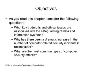 Objectives
• As you read this chapter, consider the following
questions:
– What key trade-offs and ethical issues are
associated with the safeguarding of data and
information systems?
– Why has there been a dramatic increase in the
number of computer-related security incidents in
recent years?
– What are the most common types of computer
security attacks?
Ethics in Information Technology, Fourth Edition
 
