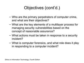 Objectives (cont’d.)
– Who are the primary perpetrators of computer crime,
and what are their objectives?
– What are the key elements of a multilayer process for
managing security vulnerabilities based on the
concept of reasonable assurance?
– What actions must be taken in response to a security
incident?
– What is computer forensics, and what role does it play
in responding to a computer incident?
Ethics in Information Technology, Fourth Edition
 