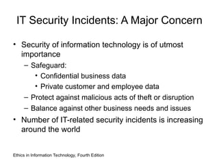 IT Security Incidents: A Major Concern
• Security of information technology is of utmost
importance
– Safeguard:
• Confidential business data
• Private customer and employee data
– Protect against malicious acts of theft or disruption
– Balance against other business needs and issues
• Number of IT-related security incidents is increasing
around the world
Ethics in Information Technology, Fourth Edition
 