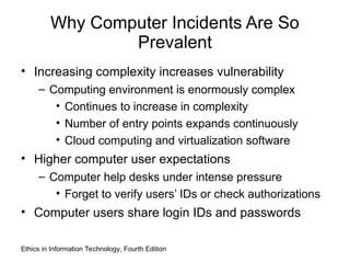 Why Computer Incidents Are So
Prevalent
• Increasing complexity increases vulnerability
– Computing environment is enormously complex
• Continues to increase in complexity
• Number of entry points expands continuously
• Cloud computing and virtualization software
• Higher computer user expectations
– Computer help desks under intense pressure
• Forget to verify users’ IDs or check authorizations
• Computer users share login IDs and passwords
Ethics in Information Technology, Fourth Edition
 