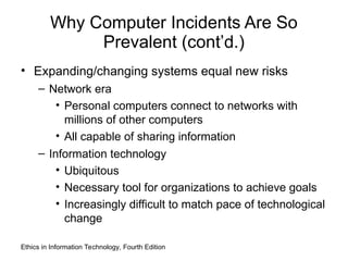 Why Computer Incidents Are So
Prevalent (cont’d.)
• Expanding/changing systems equal new risks
– Network era
• Personal computers connect to networks with
millions of other computers
• All capable of sharing information
– Information technology
• Ubiquitous
• Necessary tool for organizations to achieve goals
• Increasingly difficult to match pace of technological
change
Ethics in Information Technology, Fourth Edition
 