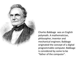 Charles Babbage was an English
polymath. A mathematician,
philosopher, inventor and
mechanical engineer, Babbage
originated the concept of a digital
programmable computer. Babbage
is considered by some to be
"father of the computer".