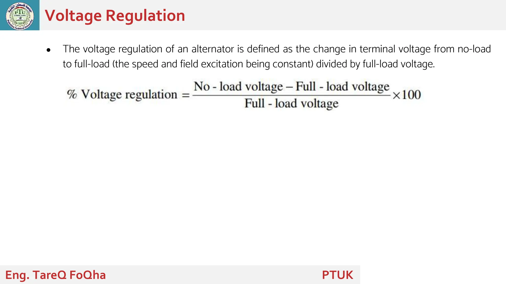 ● The voltage regulation of an alternator is defined as the change in terminal voltage from no-load
to full-load (the speed and field excitation being constant) divided by full-load voltage.
Voltage Regulation
Eng. TareQ FoQha PTUK
 