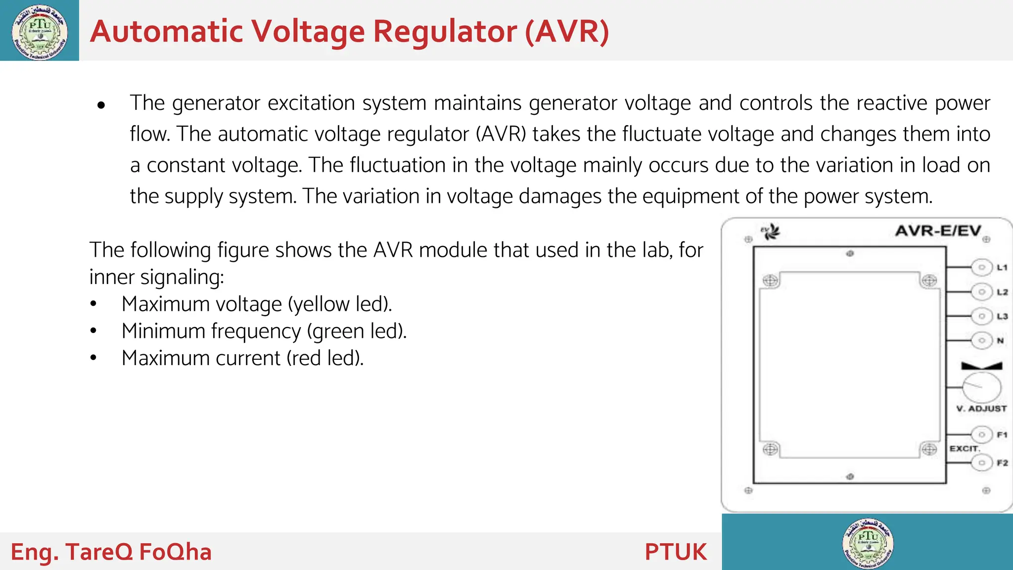 ● The generator excitation system maintains generator voltage and controls the reactive power
flow. The automatic voltage regulator (AVR) takes the fluctuate voltage and changes them into
a constant voltage. The fluctuation in the voltage mainly occurs due to the variation in load on
the supply system. The variation in voltage damages the equipment of the power system.
Automatic Voltage Regulator (AVR)
Eng. TareQ FoQha PTUK
The following figure shows the AVR module that used in the lab, for
inner signaling:
• Maximum voltage (yellow led).
• Minimum frequency (green led).
• Maximum current (red led).
 