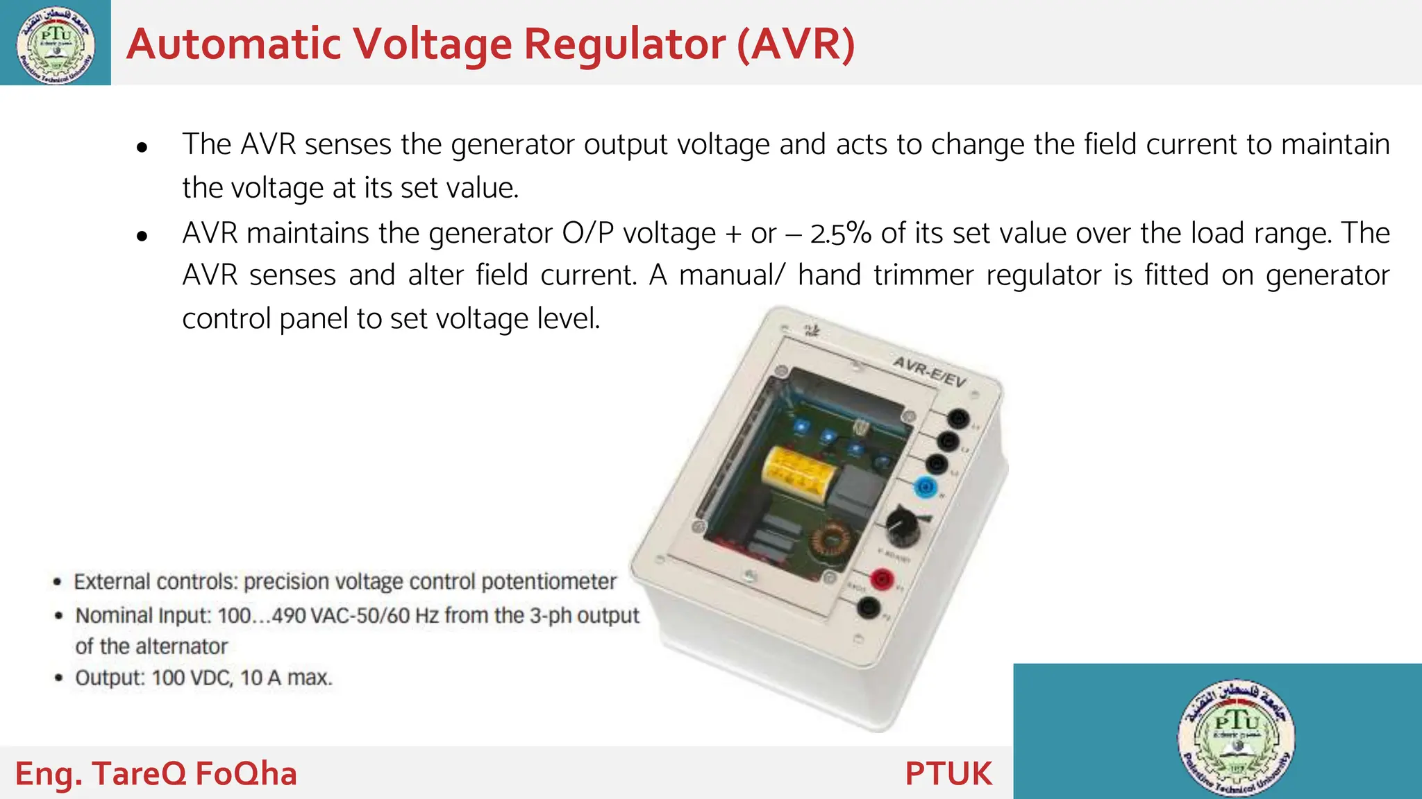 ● The AVR senses the generator output voltage and acts to change the field current to maintain
the voltage at its set value.
● AVR maintains the generator O/P voltage + or – 2.5% of its set value over the load range. The
AVR senses and alter field current. A manual/ hand trimmer regulator is fitted on generator
control panel to set voltage level.
Automatic Voltage Regulator (AVR)
Eng. TareQ FoQha PTUK
 