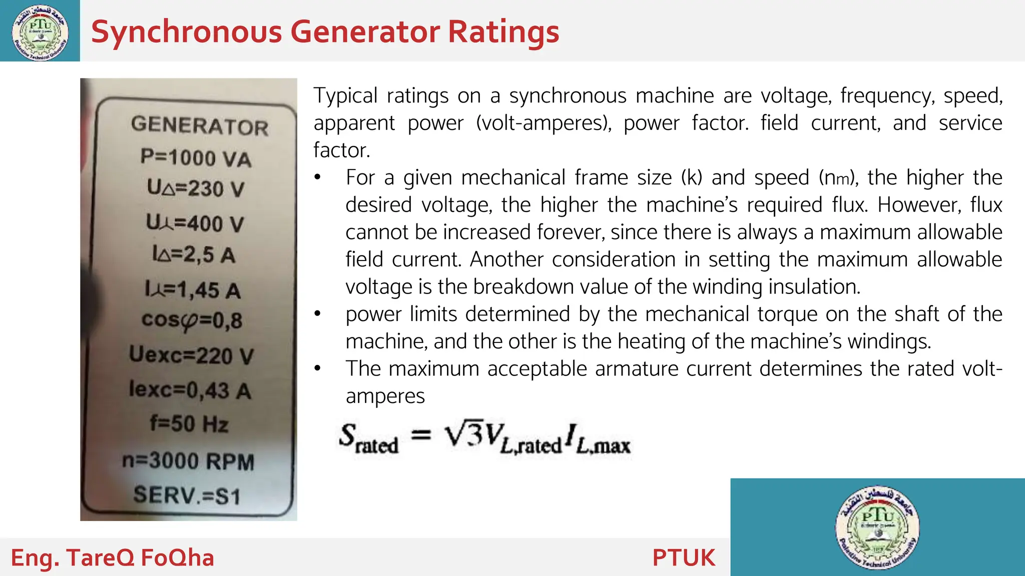 Synchronous Generator Ratings
Eng. TareQ FoQha PTUK
Typical ratings on a synchronous machine are voltage, frequency, speed,
apparent power (volt-amperes), power factor. field current, and service
factor.
• For a given mechanical frame size (k) and speed (nm), the higher the
desired voltage, the higher the machine's required flux. However, flux
cannot be increased forever, since there is always a maximum allowable
field current. Another consideration in setting the maximum allowable
voltage is the breakdown value of the winding insulation.
• power limits determined by the mechanical torque on the shaft of the
machine, and the other is the heating of the machine's windings.
• The maximum acceptable armature current determines the rated volt-
amperes
 
