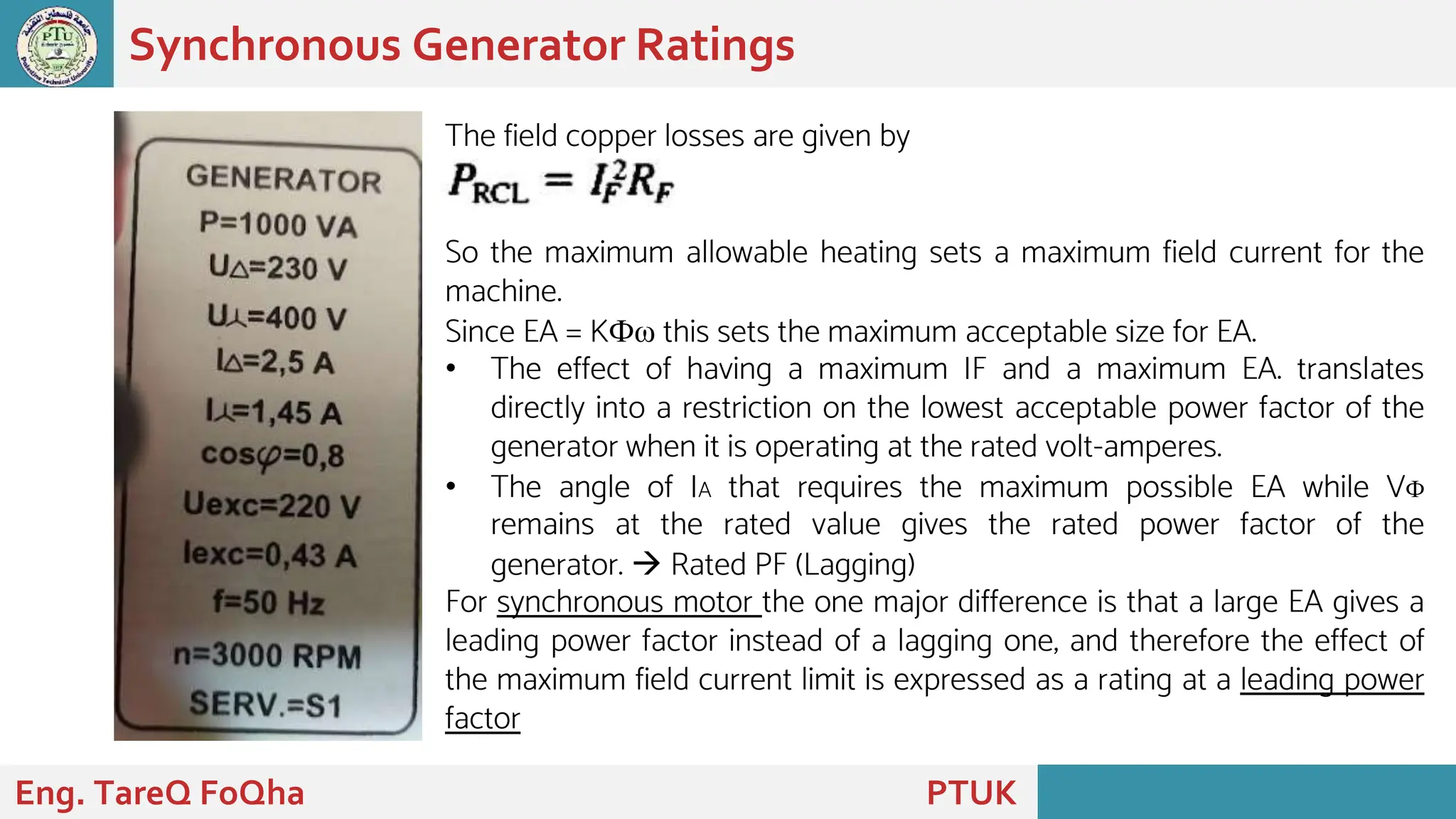 Synchronous Generator Ratings
Eng. TareQ FoQha PTUK
The field copper losses are given by
So the maximum allowable heating sets a maximum field current for the
machine.
Since EA = KФω this sets the maximum acceptable size for EA.
• The effect of having a maximum IF and a maximum EA. translates
directly into a restriction on the lowest acceptable power factor of the
generator when it is operating at the rated volt-amperes.
• The angle of IA that requires the maximum possible EA while VФ
remains at the rated value gives the rated power factor of the
generator.  Rated PF (Lagging)
For synchronous motor the one major difference is that a large EA gives a
leading power factor instead of a lagging one, and therefore the effect of
the maximum field current limit is expressed as a rating at a leading power
factor
 