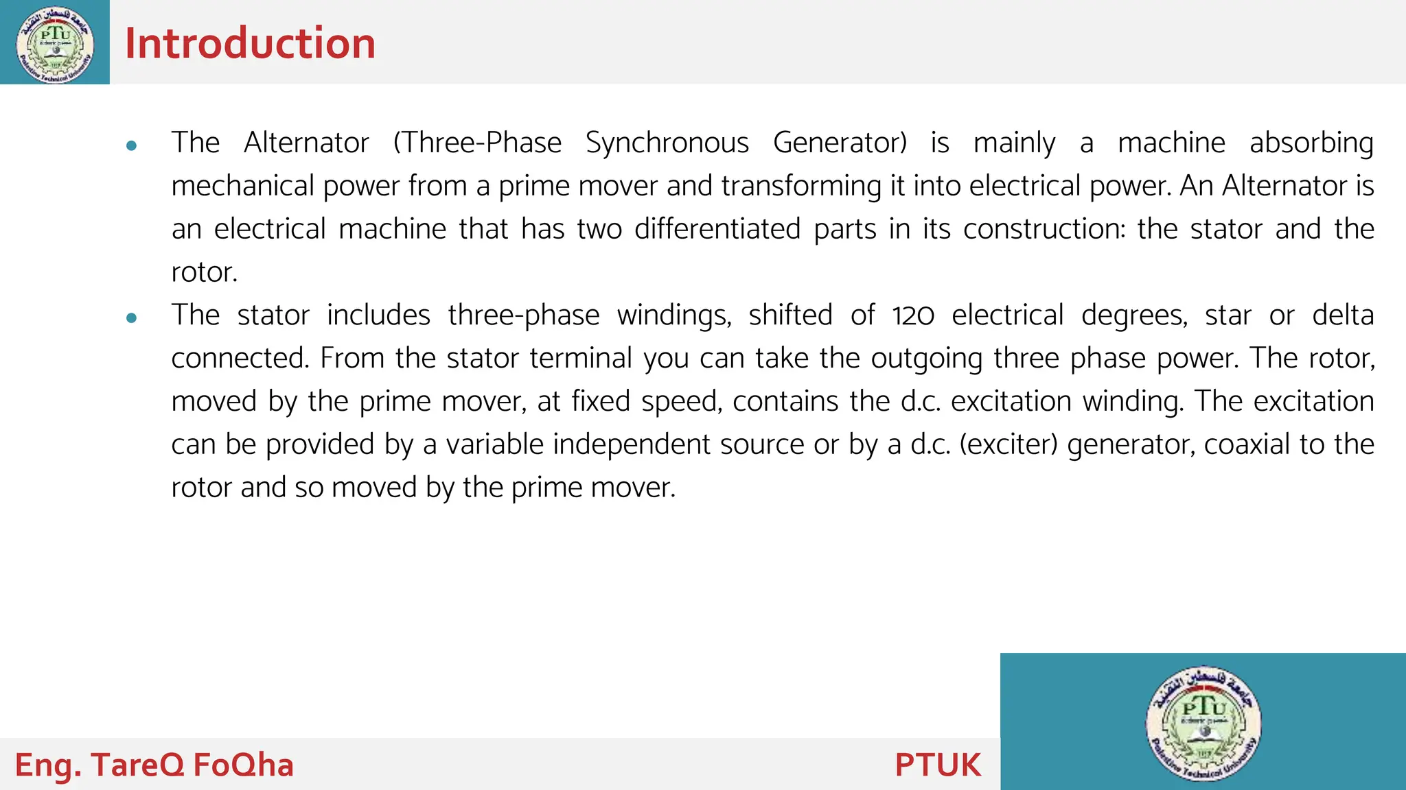● The Alternator (Three-Phase Synchronous Generator) is mainly a machine absorbing
mechanical power from a prime mover and transforming it into electrical power. An Alternator is
an electrical machine that has two differentiated parts in its construction: the stator and the
rotor.
● The stator includes three-phase windings, shifted of 120 electrical degrees, star or delta
connected. From the stator terminal you can take the outgoing three phase power. The rotor,
moved by the prime mover, at fixed speed, contains the d.c. excitation winding. The excitation
can be provided by a variable independent source or by a d.c. (exciter) generator, coaxial to the
rotor and so moved by the prime mover.
Introduction
Eng. TareQ FoQha PTUK
 