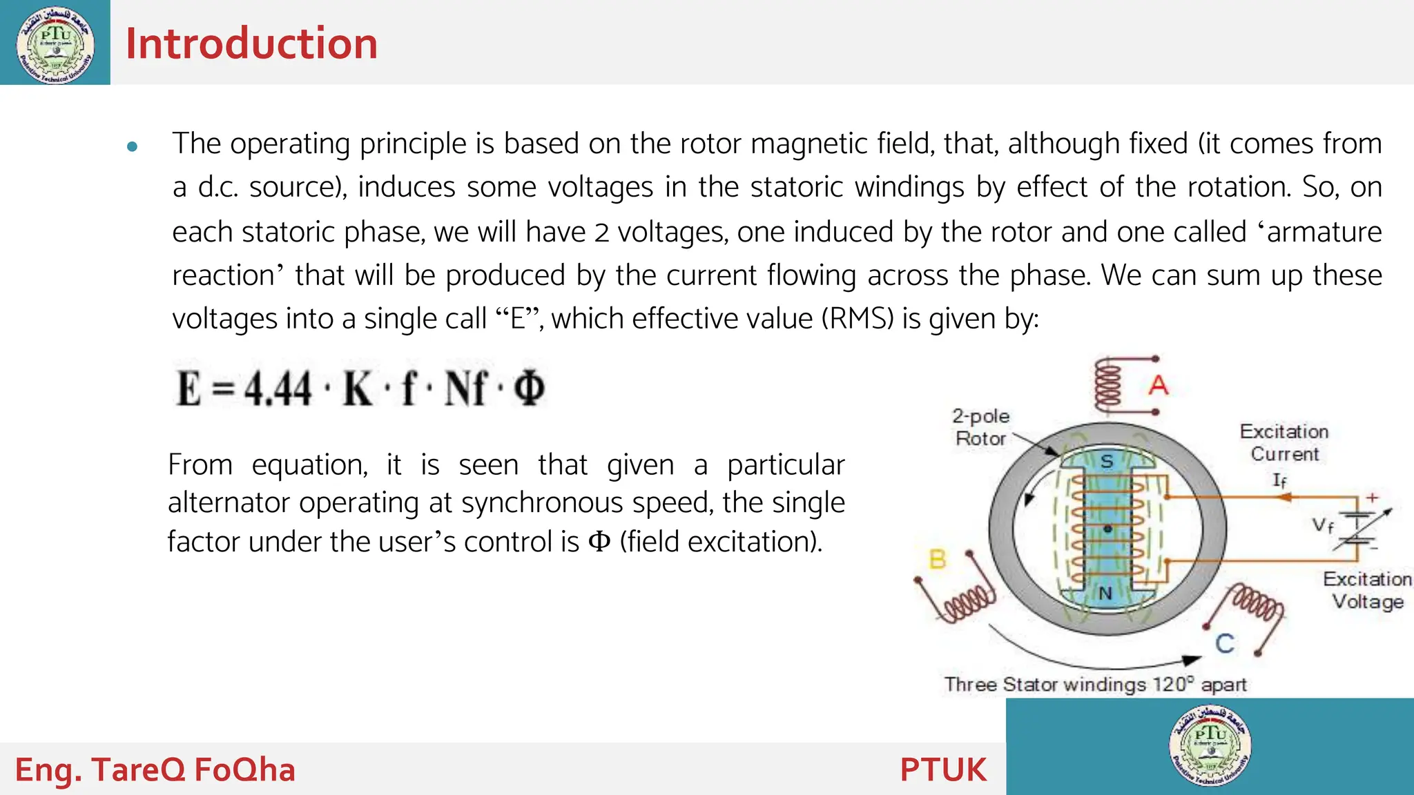 ● The operating principle is based on the rotor magnetic field, that, although fixed (it comes from
a d.c. source), induces some voltages in the statoric windings by effect of the rotation. So, on
each statoric phase, we will have 2 voltages, one induced by the rotor and one called ‘armature
reaction’ that will be produced by the current flowing across the phase. We can sum up these
voltages into a single call “E”, which effective value (RMS) is given by:
Introduction
From equation, it is seen that given a particular
alternator operating at synchronous speed, the single
factor under the user’s control is Φ (field excitation).
Eng. TareQ FoQha PTUK
 