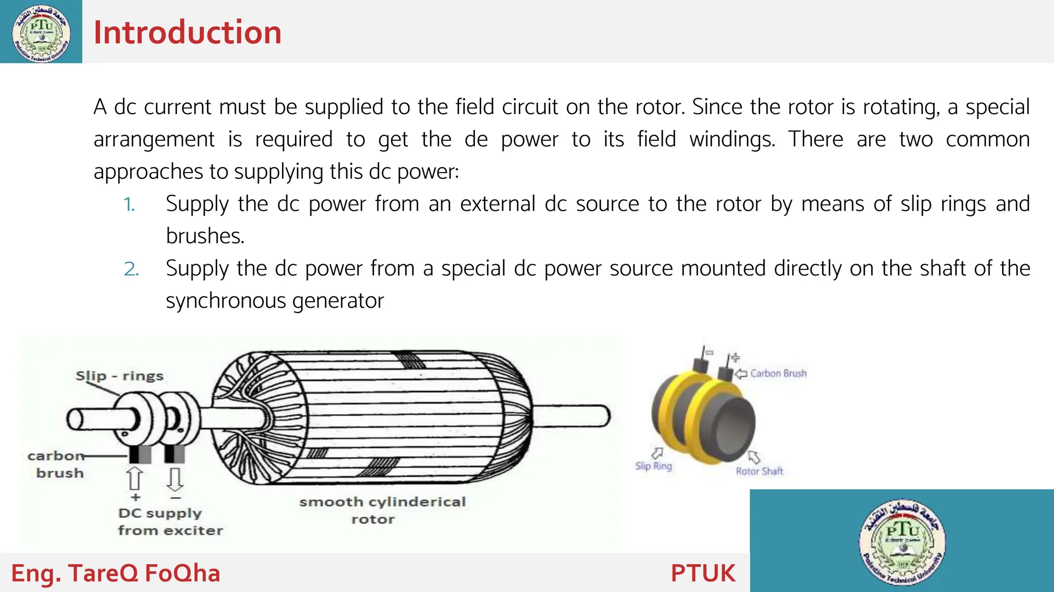 A dc current must be supplied to the field circuit on the rotor. Since the rotor is rotating, a special
arrangement is required to get the de power to its field windings. There are two common
approaches to supplying this dc power:
1. Supply the dc power from an external dc source to the rotor by means of slip rings and
brushes.
2. Supply the dc power from a special dc power source mounted directly on the shaft of the
synchronous generator
Introduction
Eng. TareQ FoQha PTUK
 