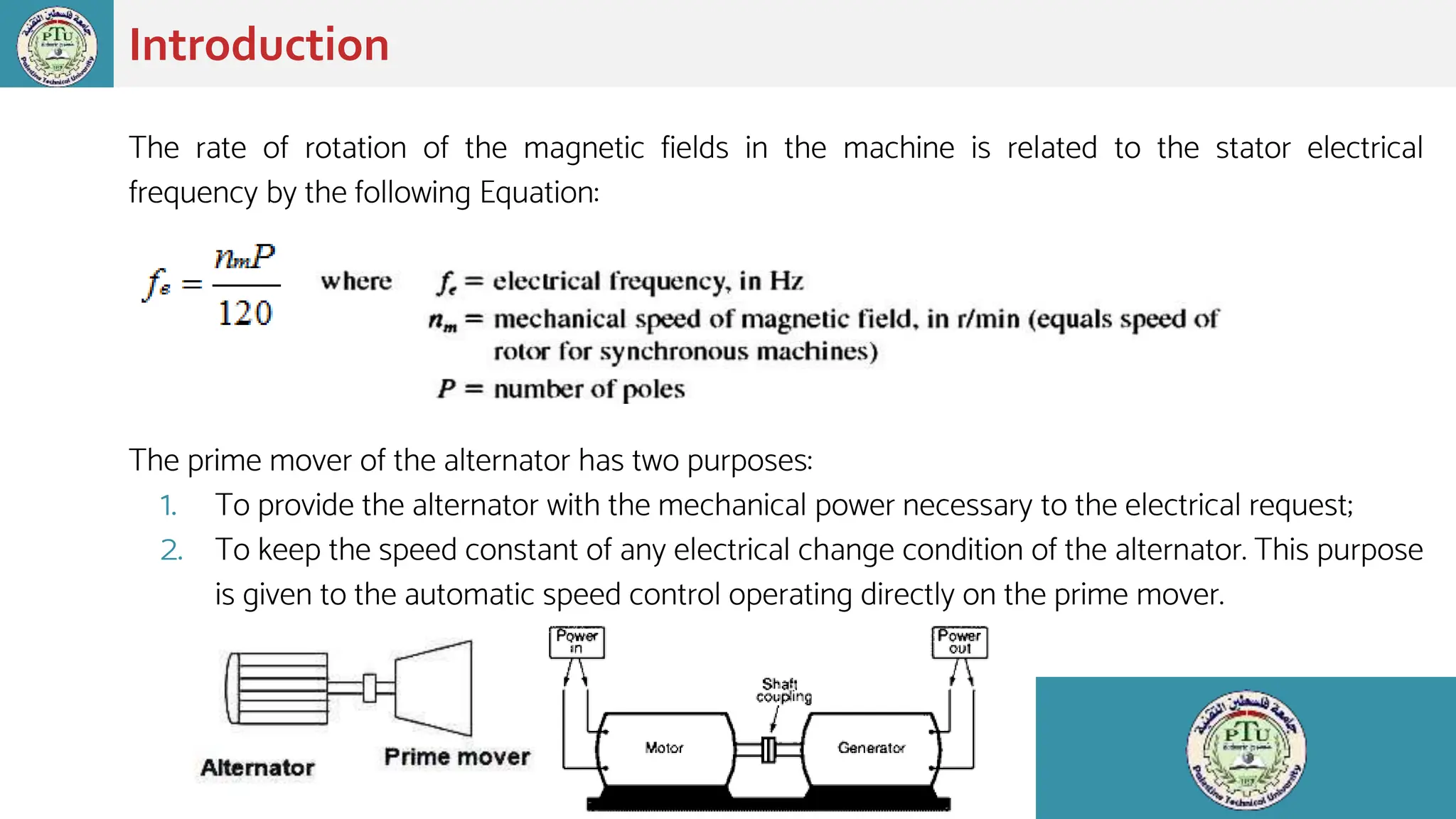 The rate of rotation of the magnetic fields in the machine is related to the stator electrical
frequency by the following Equation:
The prime mover of the alternator has two purposes:
1. To provide the alternator with the mechanical power necessary to the electrical request;
2. To keep the speed constant of any electrical change condition of the alternator. This purpose
is given to the automatic speed control operating directly on the prime mover.
Introduction
 