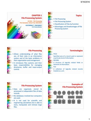 8/18/2016
1
CHAPTER 1
File Processing System
KATHRINA T. DACANAY
CCS Faculty Member
LCS 301 – File Processing
First Semester, School Year 2016-2017
Topics
• File Processing
• File Processing System
• Classification of Files by Function
• Advantages and Disadvantages of File
Processing System
File Processing
• Allows understanding of what files
are, of their roles in an information
system and of the basic problems in
their organization and management.
• It introduces files systems and their
basic responsibilities for managing
directories, buffer and input-output
control.
Terminologies
FIELD
Specified area of a record used to represent
a particular kind of information.
RECORD
A structure of logically related fields or
elements of information.
FILE
A collection of logically related records
treated as a unit.
File Processing System
• Data are organized, stored &
processed in independent files of data
records.
• No databases involved but computers
are used.
• It is not used for scientific and
engineering calculations but is able to
store, manipulate and retrieve large
files.
Examples of
File Processing System
 