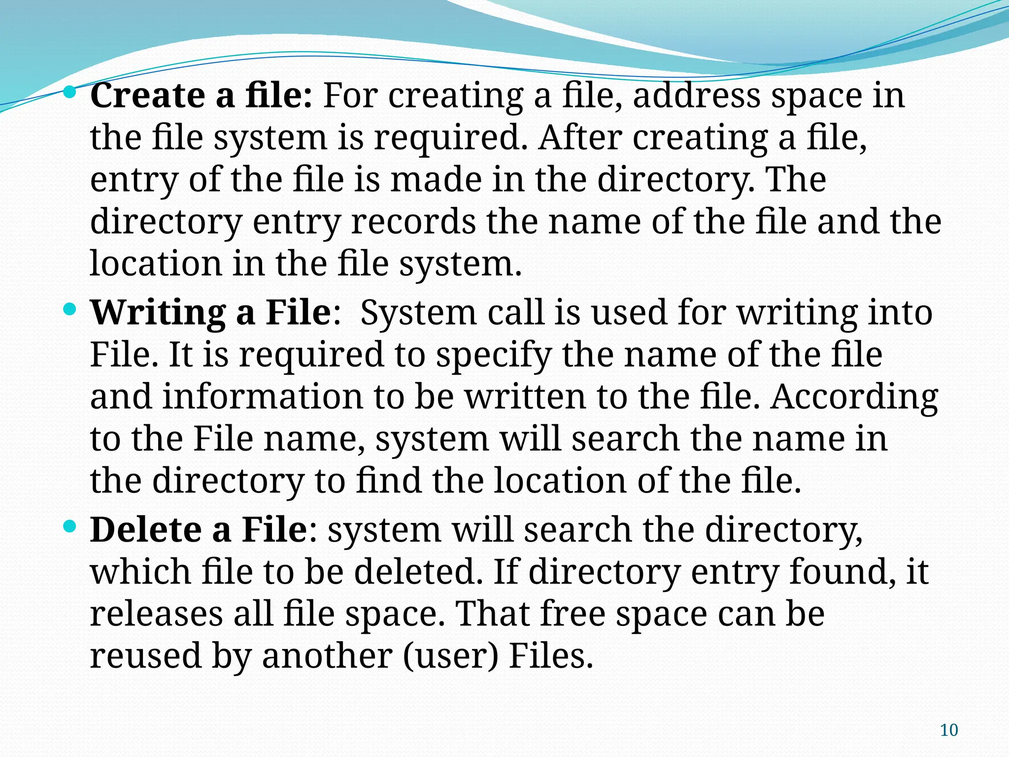 10
 Create a file: For creating a file, address space in
the file system is required. After creating a file,
entry of the file is made in the directory. The
directory entry records the name of the file and the
location in the file system.
 Writing a File: System call is used for writing into
File. It is required to specify the name of the file
and information to be written to the file. According
to the File name, system will search the name in
the directory to find the location of the file.
 Delete a File: system will search the directory,
which file to be deleted. If directory entry found, it
releases all file space. That free space can be
reused by another (user) Files.
 
