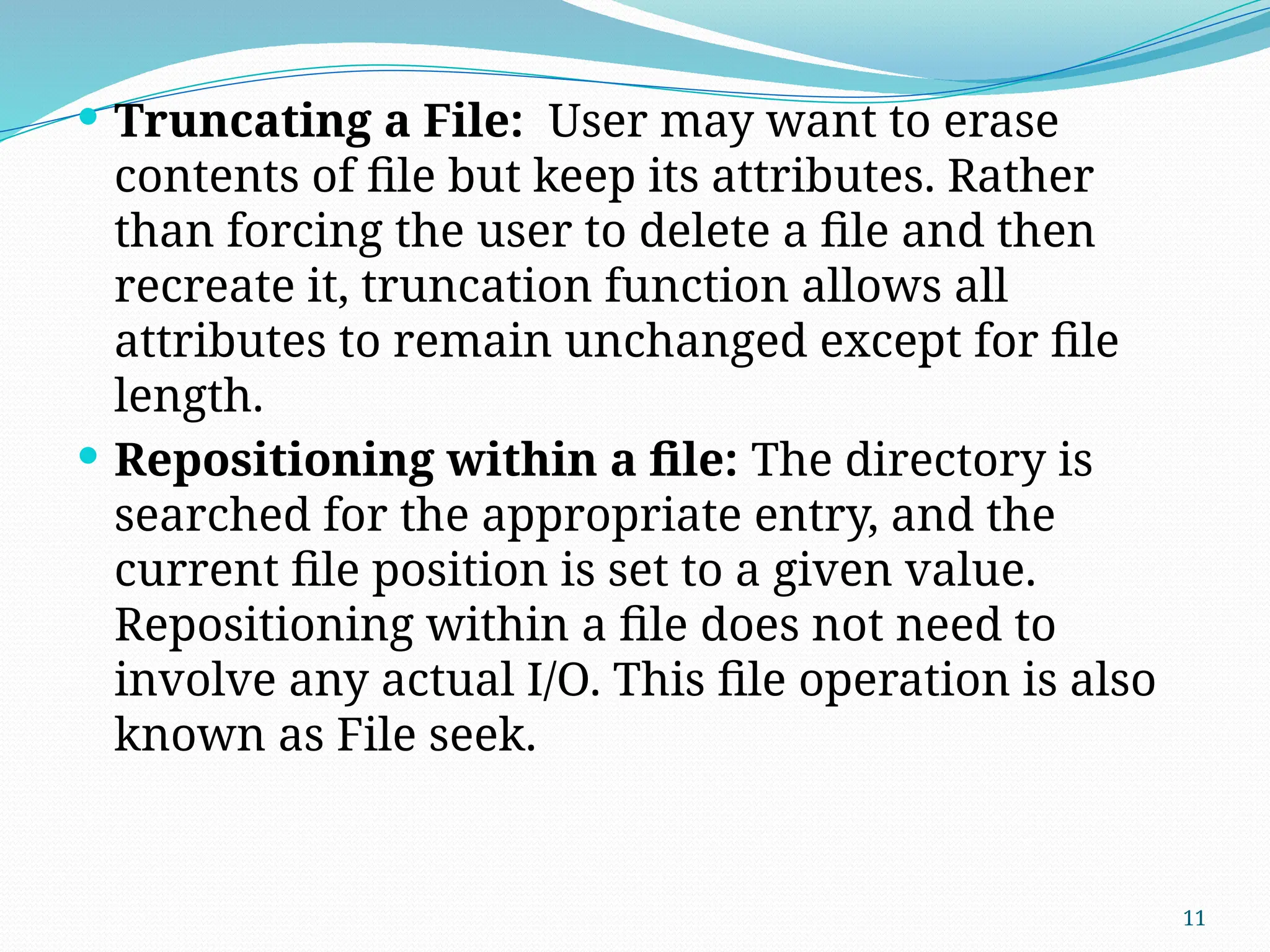 11
 Truncating a File: User may want to erase
contents of file but keep its attributes. Rather
than forcing the user to delete a file and then
recreate it, truncation function allows all
attributes to remain unchanged except for file
length.
 Repositioning within a file: The directory is
searched for the appropriate entry, and the
current file position is set to a given value.
Repositioning within a file does not need to
involve any actual I/O. This file operation is also
known as File seek.
 