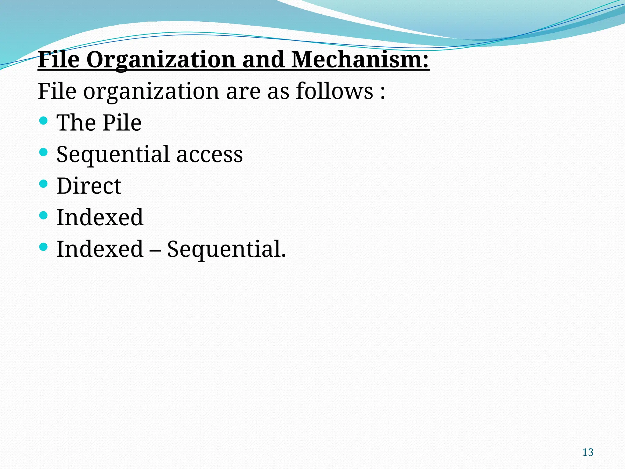 13
File Organization and Mechanism:
File organization are as follows :
 The Pile
 Sequential access
 Direct
 Indexed
 Indexed – Sequential.
 
