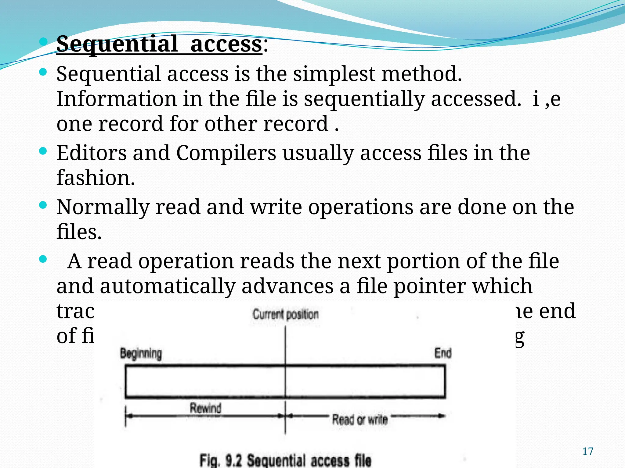 17
 Sequential access:
 Sequential access is the simplest method.
Information in the file is sequentially accessed. i ,e
one record for other record .
 Editors and Compilers usually access files in the
fashion.
 Normally read and write operations are done on the
files.
 A read operation reads the next portion of the file
and automatically advances a file pointer which
tracks I/O location, write operation appends the end
of file and such file can be rest to the beginning
 