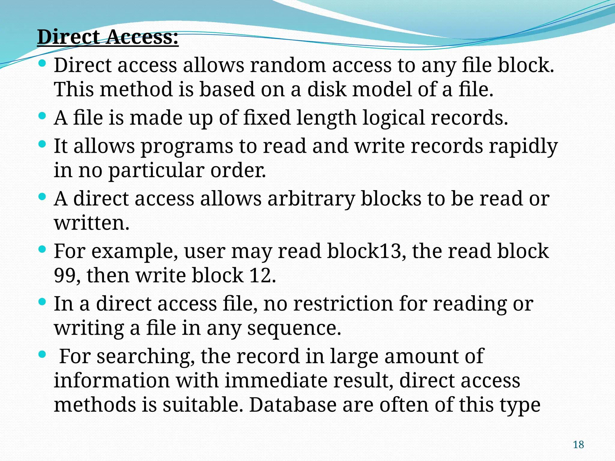 18
Direct Access:
 Direct access allows random access to any file block.
This method is based on a disk model of a file.
 A file is made up of fixed length logical records.
 It allows programs to read and write records rapidly
in no particular order.
 A direct access allows arbitrary blocks to be read or
written.
 For example, user may read block13, the read block
99, then write block 12.
 In a direct access file, no restriction for reading or
writing a file in any sequence.
 For searching, the record in large amount of
information with immediate result, direct access
methods is suitable. Database are often of this type
 