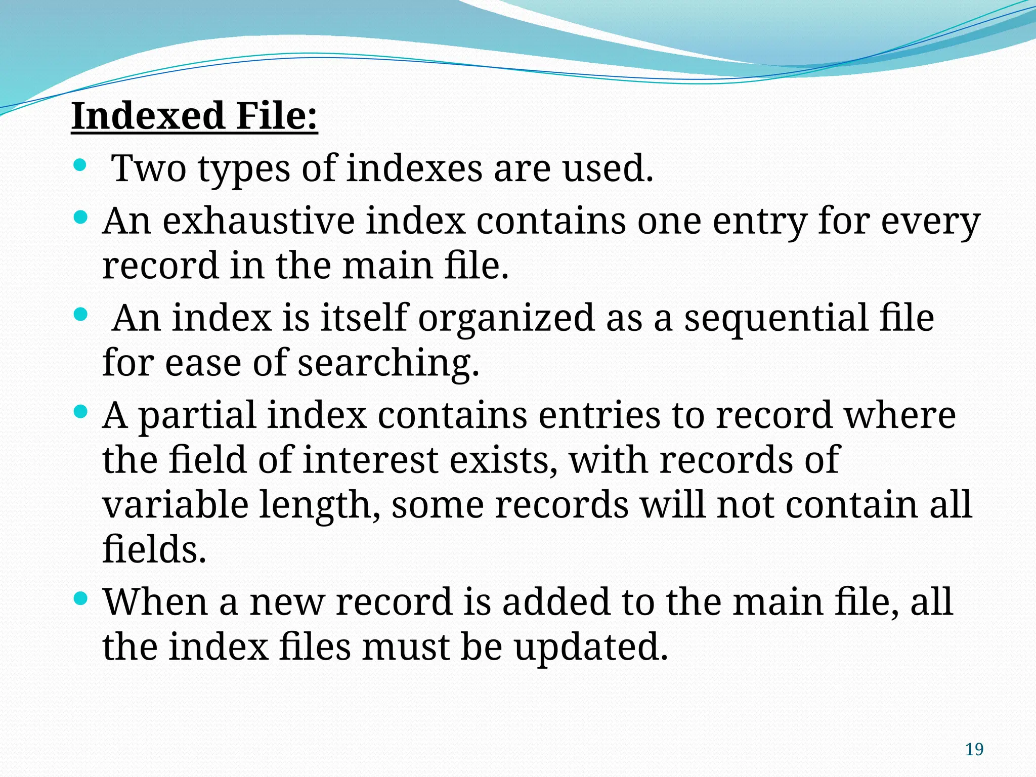 19
Indexed File:
 Two types of indexes are used.
 An exhaustive index contains one entry for every
record in the main file.
 An index is itself organized as a sequential file
for ease of searching.
 A partial index contains entries to record where
the field of interest exists, with records of
variable length, some records will not contain all
fields.
 When a new record is added to the main file, all
the index files must be updated.
 