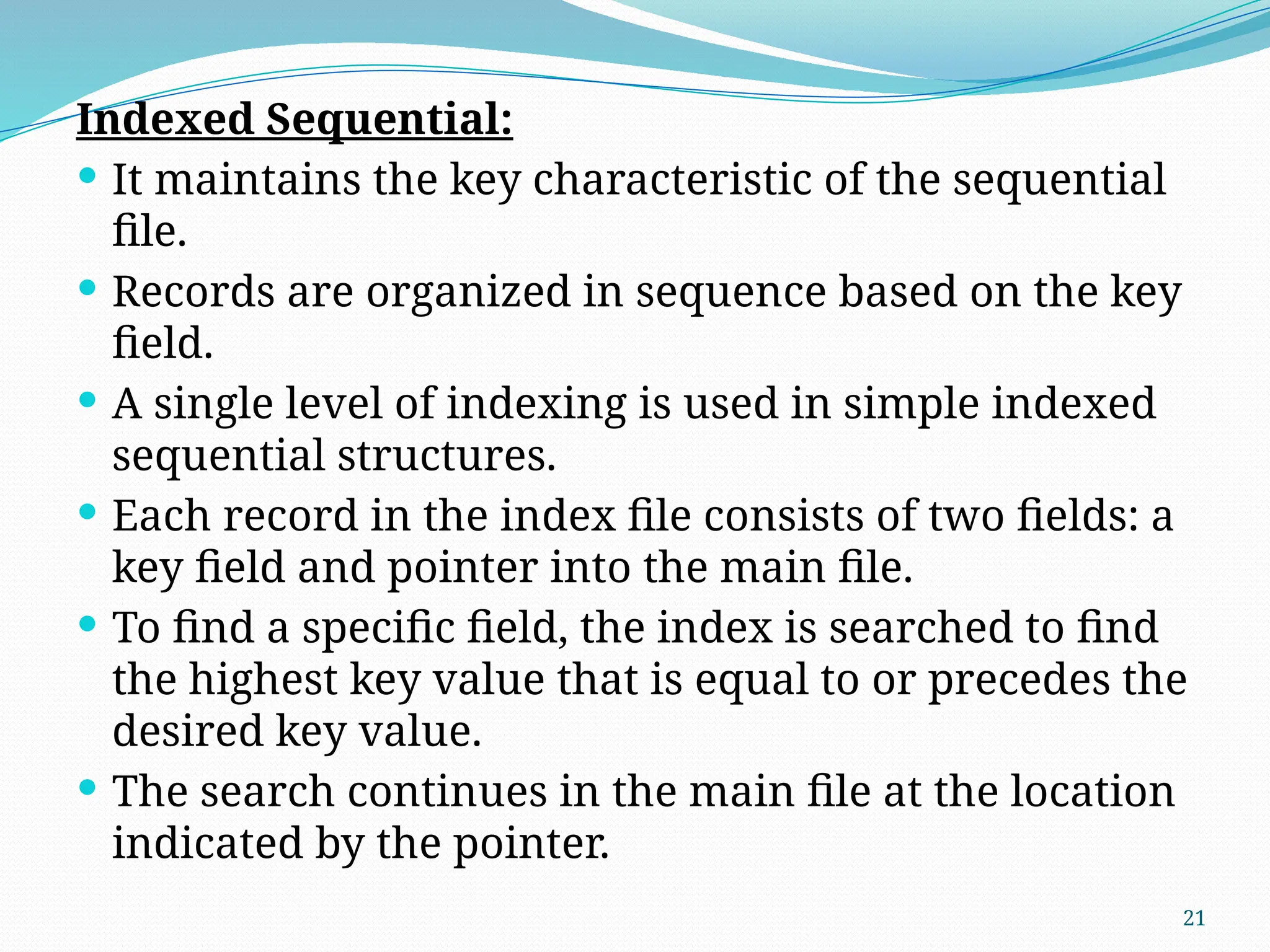 21
Indexed Sequential:
 It maintains the key characteristic of the sequential
file.
 Records are organized in sequence based on the key
field.
 A single level of indexing is used in simple indexed
sequential structures.
 Each record in the index file consists of two fields: a
key field and pointer into the main file.
 To find a specific field, the index is searched to find
the highest key value that is equal to or precedes the
desired key value.
 The search continues in the main file at the location
indicated by the pointer.
 