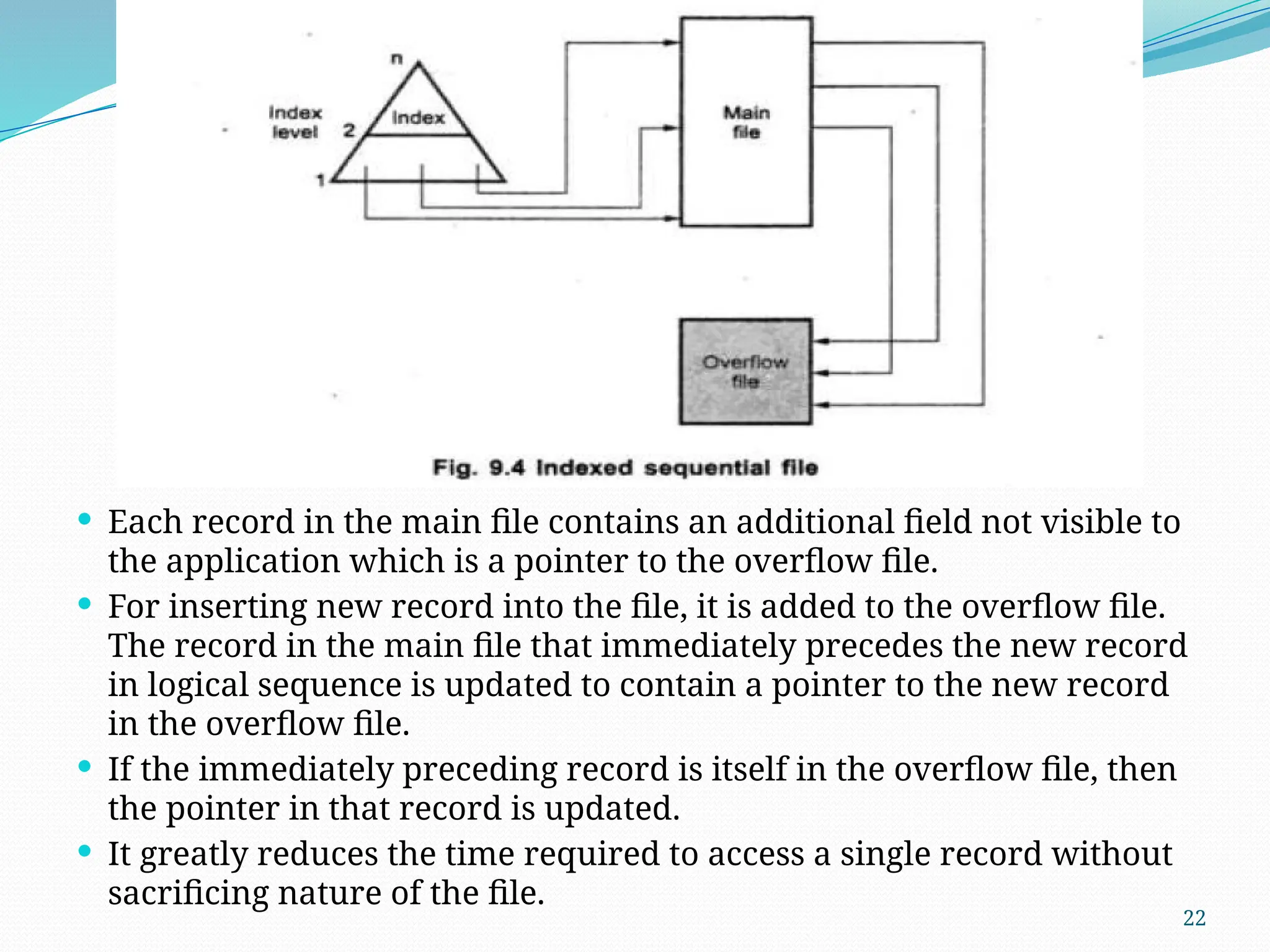 22
 Each record in the main file contains an additional field not visible to
the application which is a pointer to the overflow file.
 For inserting new record into the file, it is added to the overflow file.
The record in the main file that immediately precedes the new record
in logical sequence is updated to contain a pointer to the new record
in the overflow file.
 If the immediately preceding record is itself in the overflow file, then
the pointer in that record is updated.
 It greatly reduces the time required to access a single record without
sacrificing nature of the file.
 