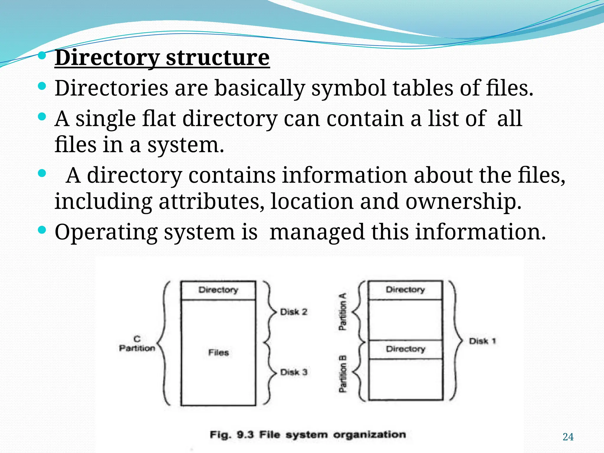 24
 Directory structure
 Directories are basically symbol tables of files.
 A single flat directory can contain a list of all
files in a system.
 A directory contains information about the files,
including attributes, location and ownership.
 Operating system is managed this information.
 