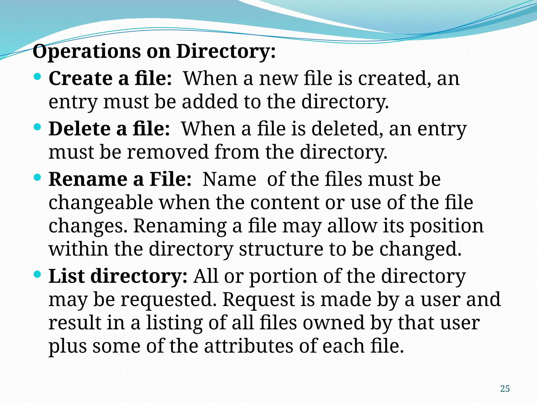 25
Operations on Directory:
 Create a file: When a new file is created, an
entry must be added to the directory.
 Delete a file: When a file is deleted, an entry
must be removed from the directory.
 Rename a File: Name of the files must be
changeable when the content or use of the file
changes. Renaming a file may allow its position
within the directory structure to be changed.
 List directory: All or portion of the directory
may be requested. Request is made by a user and
result in a listing of all files owned by that user
plus some of the attributes of each file.
 