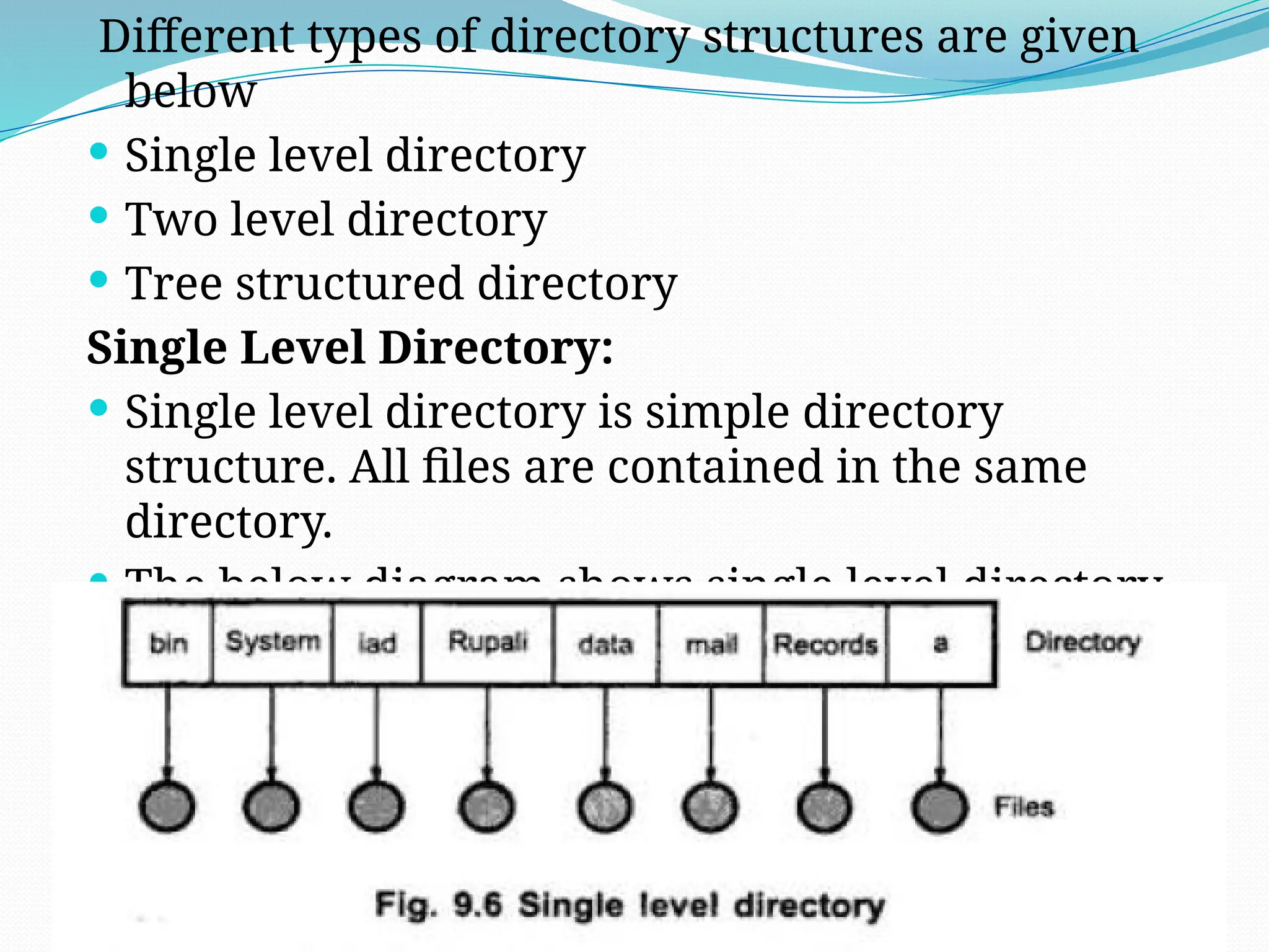 26
Different types of directory structures are given
below
 Single level directory
 Two level directory
 Tree structured directory
Single Level Directory:
 Single level directory is simple directory
structure. All files are contained in the same
directory.
 The below diagram shows single level directory
structure. Easy to implement and maintain.
 