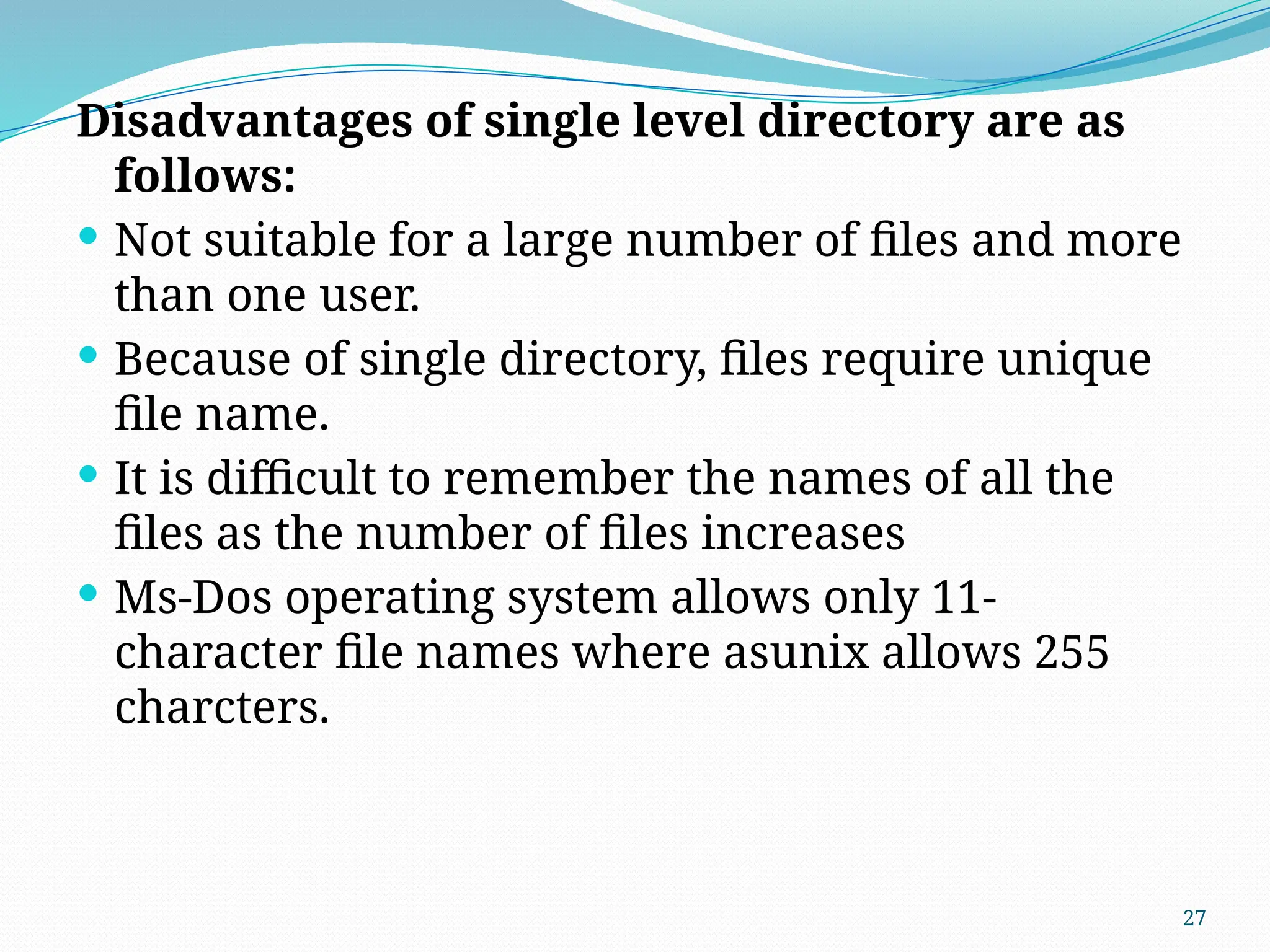 27
Disadvantages of single level directory are as
follows:
 Not suitable for a large number of files and more
than one user.
 Because of single directory, files require unique
file name.
 It is difficult to remember the names of all the
files as the number of files increases
 Ms-Dos operating system allows only 11-
character file names where asunix allows 255
charcters.
 