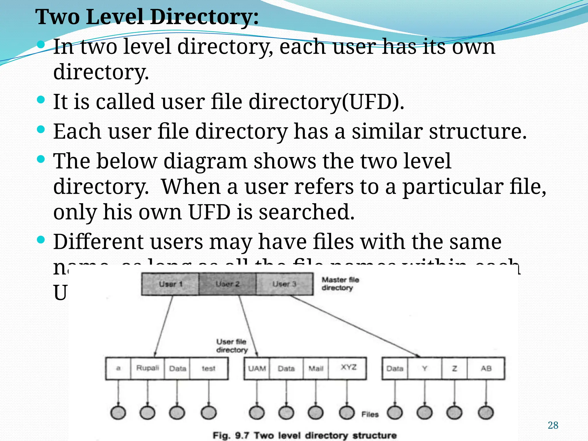 28
Two Level Directory:
 In two level directory, each user has its own
directory.
 It is called user file directory(UFD).
 Each user file directory has a similar structure.
 The below diagram shows the two level
directory. When a user refers to a particular file,
only his own UFD is searched.
 Different users may have files with the same
name, as long as all the file names within each
UFD are unique.
 