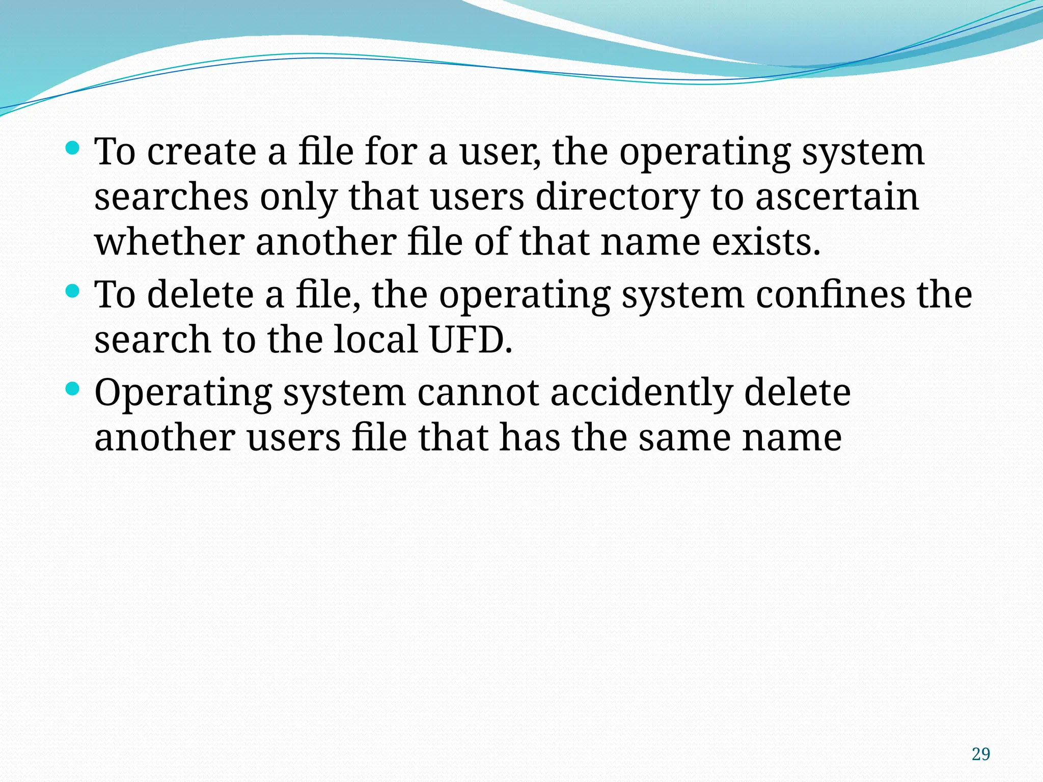 29
 To create a file for a user, the operating system
searches only that users directory to ascertain
whether another file of that name exists.
 To delete a file, the operating system confines the
search to the local UFD.
 Operating system cannot accidently delete
another users file that has the same name
 