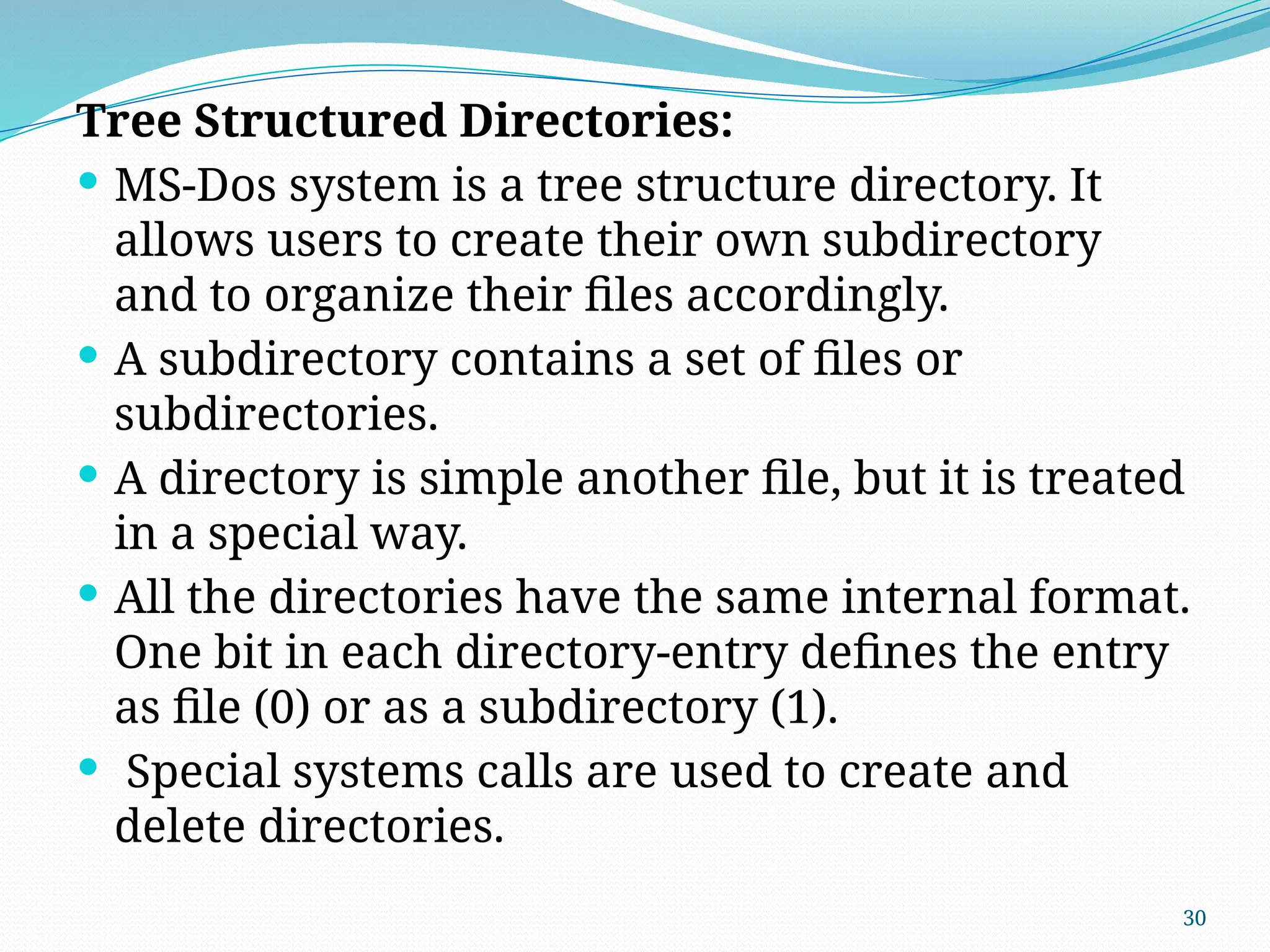30
Tree Structured Directories:
 MS-Dos system is a tree structure directory. It
allows users to create their own subdirectory
and to organize their files accordingly.
 A subdirectory contains a set of files or
subdirectories.
 A directory is simple another file, but it is treated
in a special way.
 All the directories have the same internal format.
One bit in each directory-entry defines the entry
as file (0) or as a subdirectory (1).
 Special systems calls are used to create and
delete directories.
 
