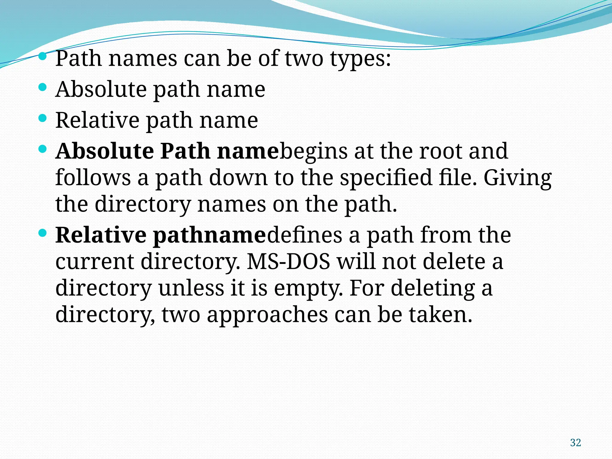 32
 Path names can be of two types:
 Absolute path name
 Relative path name
 Absolute Path namebegins at the root and
follows a path down to the specified file. Giving
the directory names on the path.
 Relative pathnamedefines a path from the
current directory. MS-DOS will not delete a
directory unless it is empty. For deleting a
directory, two approaches can be taken.
 